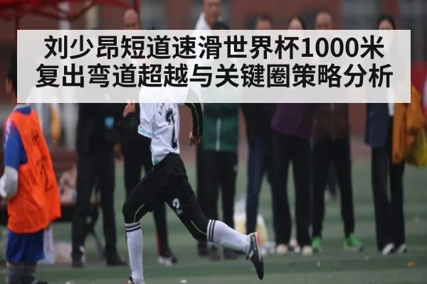 刘少昂短道速滑世界杯1000米复出弯道超越与关键圈策略分析