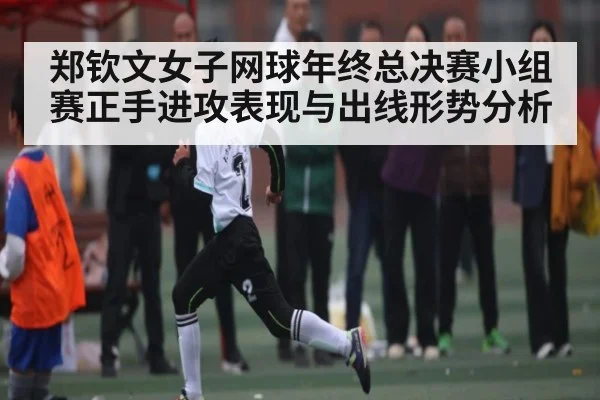 郑钦文女子网球年终总决赛小组赛正手进攻表现与出线形势分析